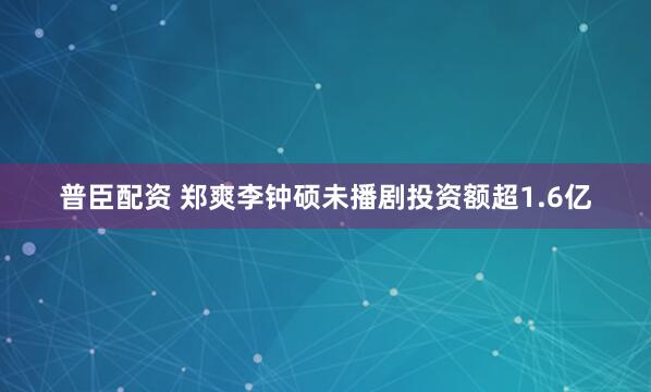 普臣配资 郑爽李钟硕未播剧投资额超1.6亿