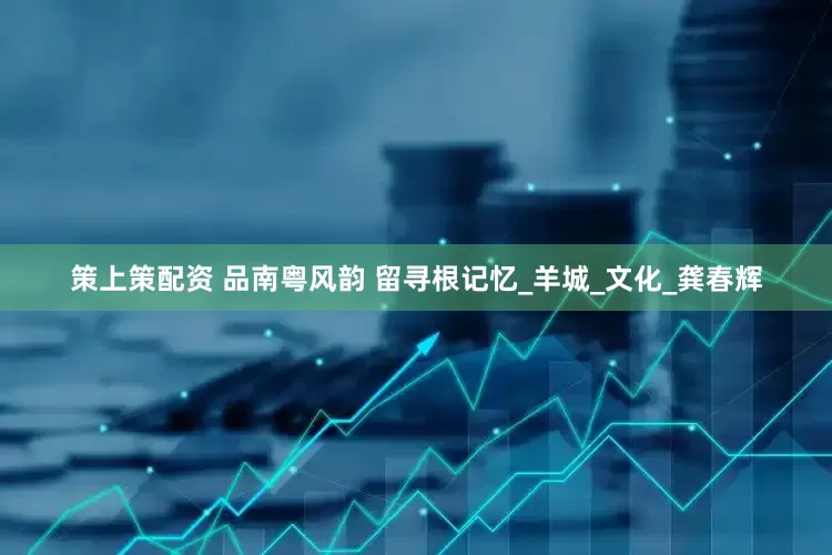 策上策配资 品南粤风韵 留寻根记忆_羊城_文化_龚春辉