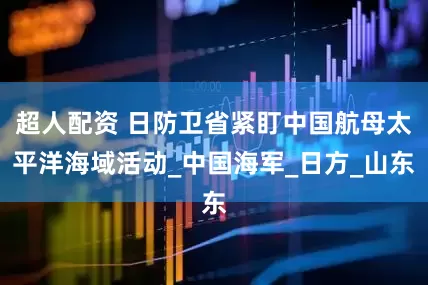 超人配资 日防卫省紧盯中国航母太平洋海域活动_中国海军_日方_山东