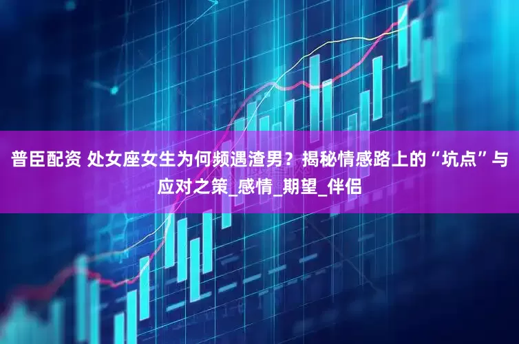 普臣配资 处女座女生为何频遇渣男？揭秘情感路上的“坑点”与应对之策_感情_期望_伴侣