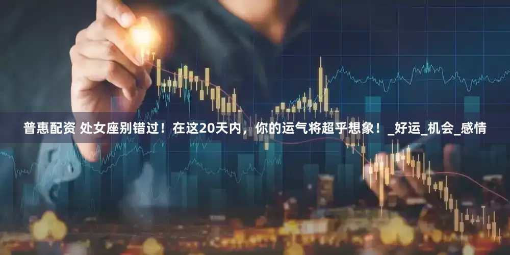 普惠配资 处女座别错过！在这20天内，你的运气将超乎想象！_好运_机会_感情
