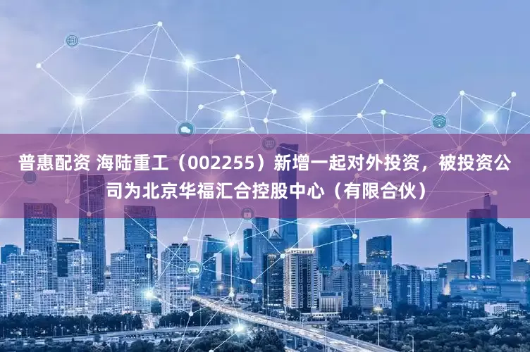 普惠配资 海陆重工（002255）新增一起对外投资，被投资公司为北京华福汇合控股中心（有限合伙）