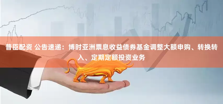 普臣配资 公告速递：博时亚洲票息收益债券基金调整大额申购、转换转入、定期定额投资业务