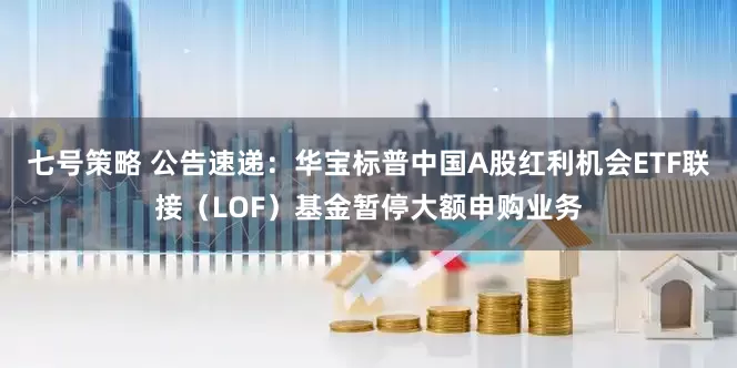 七号策略 公告速递：华宝标普中国A股红利机会ETF联接（LOF）基金暂停大额申购业务