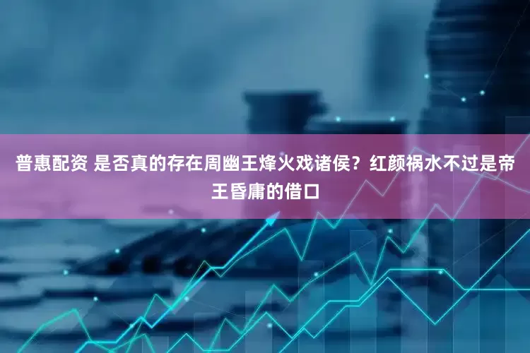 普惠配资 是否真的存在周幽王烽火戏诸侯？红颜祸水不过是帝王昏庸的借口