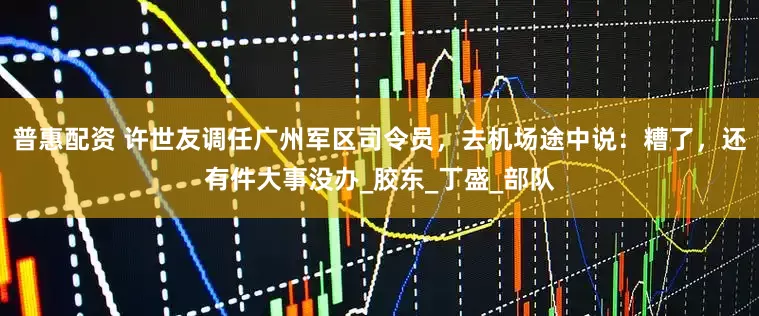 普惠配资 许世友调任广州军区司令员，去机场途中说：糟了，还有件大事没办_胶东_丁盛_部队