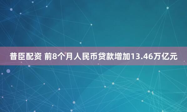 普臣配资 前8个月人民币贷款增加13.46万亿元