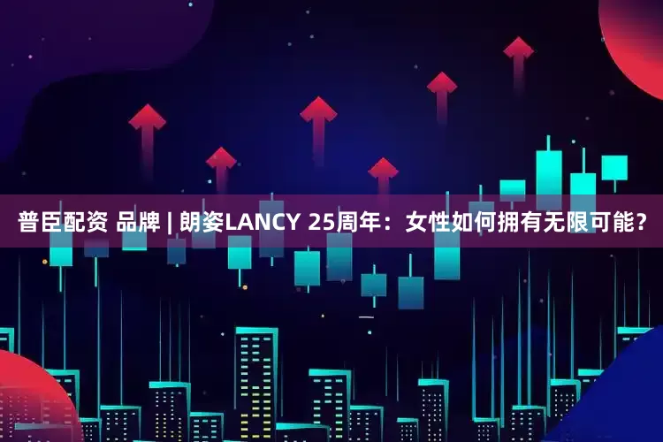 普臣配资 品牌 | 朗姿LANCY 25周年：女性如何拥有无限可能？