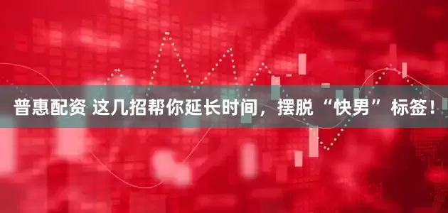 普惠配资 这几招帮你延长时间，摆脱 “快男” 标签！