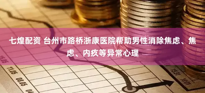 七煌配资 台州市路桥浙康医院帮助男性消除焦虑、焦虑、内疚等异常心理