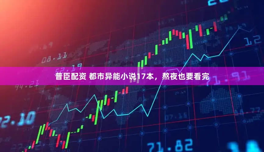 普臣配资 都市异能小说17本，熬夜也要看完