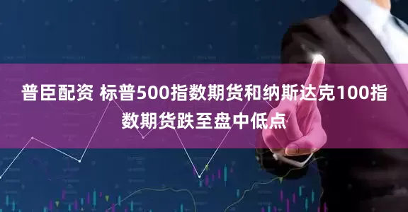 普臣配资 标普500指数期货和纳斯达克100指数期货跌至盘中低点