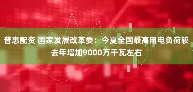 普惠配资 国家发展改革委：今夏全国最高用电负荷较去年增加9000万千瓦左右